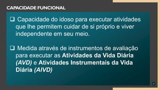 25
CAPACIDADE FUNCIONAL
 Capacidade do idoso para executar atividades
que lhe permitem cuidar de si próprio e viver
independente em seu meio.
 Medida através de instrumentos de avaliação
para executar as Atividades da Vida Diária
(AVD) e Atividades Instrumentais da Vida
Diária (AIVD)
 