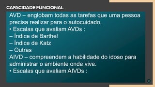 26
CAPACIDADE FUNCIONAL
AVD – englobam todas as tarefas que uma pessoa
precisa realizar para o autocuidado.
• Escalas que avaliam AVDs :
– Índice de Barthel
– Índice de Katz
– Outras
AIVD – compreendem a habilidade do idoso para
administrar o ambiente onde vive.
• Escalas que avaliam AIVDs :
 