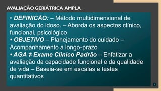 3
AVALIAÇÃO GERIÁTRICA AMPLA
• DEFINICÃO: – Método multidimensional de
avaliação do idoso. – Aborda os aspectos clínico,
funcional, psicológico
• OBJETIVO – Planejamento do cuidado –
Acompanhamento a longo-prazo
• AGA ≠ Exame Clinico Padrão – Enfatizar a
avaliação da capacidade funcional e da qualidade
de vida – Baseia-se em escalas e testes
quantitativos
 