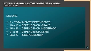 30
ATIVIDADES INSTRUMENTAIS DAVIDA DIÁRIA (AIVD)
LAWTONETAL,1982
ESCORE
 9 – TOTALMENTE DEPENDENTE;
 10 a 15 – DEPENDENCIA GRAVE;
 16 a 20 – DEPENDENCIA MODERADA
 21 a 25 – DEPENDENCIA LEVE;
 26 a 27 – INDEPENDENCIA
 