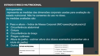 31
ESTADO ERISCO NUTRICIONAL
Antropometria:
representa as medidas das dimensões corporais usadas para avaliação do
estado nutricional. Não ha consenso do uso no idoso.
As medidas avaliadas são:
 Peso e altura – Índice de Massa Corporal (IMC=peso(Kg)/altura(m)2
 Circunferência abdominal
 Cintura
 Circunferência do braço
 Pregas cutâneas
 Altura do joelho - estimar altura dos idosos acamados (calcanhar ate a
rotula do joelho)
 Outros
 