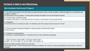 32
ESTADO ERISCO NUTRICIONAL
Mini avaliação nutricional
Mini Avaliação Nutricional (Triagem)
A - Nos últimos três meses houve diminuição da ingesta alimentar devido a perda de apetite, problemas digestivos ou dificuldade para
mastigar ou deglutir?
0 = diminuição severa da ingesta, 1 = diminuição moderada da ingesta, 2 = sem diminuição da ingesta
B - Perda de peso nos últimos meses:
0 = superior a três quilos, 1 = não sabe informar, 2 = entre um e três quilos, 3 = sem perda de peso
C –Mobilidade
0 = restrito ao leito ou à cadeira de rodas, 1 = deambula, mas não é capaz de sair de casa, 2 = normal
D - Passou por algum estresse psicológico ou doença aguda nos últimos três meses?
0 = sim, 2 = não
E - Problemas neuropsicológicos
0 = demência ou depressão graves, 1 = demência leve, 2 = sem problemas psicológicos
F - Índice de massa corpórea (IMC = peso [kg] / estatura [m]2 )
0 = IMC < 19, 1 = 19 ≤ IMC < 21, 2 = 21 ≤ IMC < 23, 3 = IMC ≥ 23
Escore de triagem (subtotal, máximo de 14 pontos)
12 = pontos ou mais = normal; desnecessário continuar a avaliação, 11 = pontos ou menos possibilidade de desnutrição; continuar a
avaliação
 