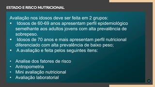 33
ESTADO ERISCO NUTRICIONAL
Avaliação nos idosos deve ser feita em 2 grupos:
 Idosos de 60-69 anos apresentam perfil epidemiológico
semelhante aos adultos jovens com alta prevalência de
sobrepeso.
 Idosos de 70 anos e mais apresentam perfil nutricional
diferenciado com alta prevalência de baixo peso;
 A avaliação e feita pelos seguintes itens:
• Analise dos fatores de risco
• Antropometria
• Mini avaliação nutricional
• Avaliação laboratorial
 