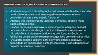 34
DISPONIBILIDADE E ADEQUAÇÃODESUPORTE FAMILIAR E SOCIAL
 A falta de suporte e de adequação do idoso a vida familiar e social e
um dos fatores que contribuem negativamente para as suas
condições clinicas e seu estado funcional.
 Atenção aos indicadores de violência domiciliar, abuso e maus
tratos contra o idoso.
 Lesões corporais inexplicáveis, descuido com a higiene pessoal,
demora na busca de atenção medica, internações frequentes por
não adesão ao tratamento de doenças crônicas, ausência do
familiar na consulta são extremante sugestivos de violência familiar.
 O suporte social e decisivo para o envelhecimento saudável. A
capacidade de socialização e integração social e considerada fator
protetor de saúde e bem-estar.
 