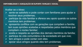 35
DISPONIBILIDADE E ADEQUAÇÃODESUPORTE FAMILIAR E SOCIAL
Avaliar se o idoso:
 sente-se satisfeito e pode contar com familiares para ajudar a
resolver seus problemas;
 participa da vida familiar e oferece seu apoio quando os outros
membros tem problemas;
 apresenta conflitos com as gerações que compõem a família;
tem suas opiniões acatadas e respeitadas pelos membros que
compõem o núcleo familiar;
 aceita e respeita as opiniões dos demais membros da família;
 participa da vida comunitária e da sociedade em que vive;
 tem amigos e pode contar com eles;
 apoiar seus amigos quando eles tem problemas;
 
