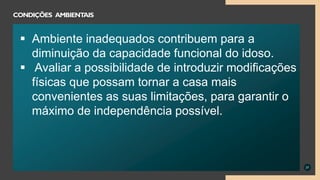 37
CONDIÇÕES AMBIENTAIS
 Ambiente inadequados contribuem para a
diminuição da capacidade funcional do idoso.
 Avaliar a possibilidade de introduzir modificações
físicas que possam tornar a casa mais
convenientes as suas limitações, para garantir o
máximo de independência possível.
 