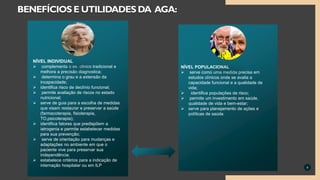 4
BENEFÍCIOS E UTILIDADES DA AGA:
NÍVEL POPULACIONAL
 serve como uma medida precisa em
estudos clínicos onde se avalia a
capacidade funcional e a qualidade de
vida;
 identifica populações de risco;
 permite um investimento em saúde,
qualidade de vida e bem-estar;
 serve para planejamento de ações e
políticas de saúde.
NÍVEL INDIVIDUAL
 complementa o ex. clinico tradicional e
melhora a precisão diagnostica;
 determina o grau e a extensão da
incapacidade;
 identifica risco de declínio funcional;
 permite avaliação de riscos no estado
nutricional;
 serve de guia para a escolha de medidas
que visam restaurar e preservar a saúde
(farmacoterapia, fisioterapia,
TO,psicoterapia);
 identifica fatores que predispõem a
iatrogenia e permite estabelecer medidas
para sua prevenção;
 serve de orientação para mudanças e
adaptações no ambiente em que o
paciente vive para preservar sua
independência;
 estabelece critérios para a indicação de
internação hospitalar ou em ILP
 