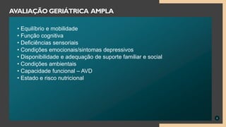 • Equilíbrio e mobilidade
• Função cognitiva
• Deficiências sensoriais
• Condições emocionais/sintomas depressivos
• Disponibilidade e adequação de suporte familiar e social
• Condições ambientais
• Capacidade funcional – AVD
• Estado e risco nutricional
8
AVALIAÇÃO GERIÁTRICA AMPLA
 