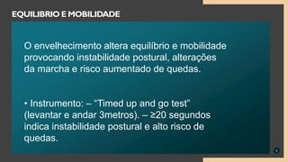 9
EQUILIBRIO E MOBILIDADE
O envelhecimento altera equilíbrio e mobilidade
provocando instabilidade postural, alterações
da marcha e risco aumentado de quedas.
• Instrumento: – “Timed up and go test”
(levantar e andar 3metros). – ≥20 segundos
indica instabilidade postural e alto risco de
quedas.
 