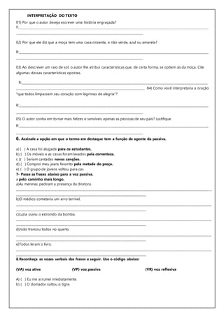 INTERPRETAÇÃO DO TEXTO
01) Por que o autor deseja escrever uma história engraçada?
R:__________________________________________________________________________________________________________________________
__________________________________________________________________________________
02) Por que ele diz que a moça tem uma casa cinzenta, e não verde, azul ou amarela?
R:__________________________________________________________________________________________________________________________
__________________________________________________________________________________
03) Ao descrever um raio de sol, o autor lhe atribui características que, de certa forma, se opõem às da moça. Cite
algumas dessas características opostas.
R:________________________________________________________________________________________________________________________
___________________________________________________________________________________ 04) Como você interpretaria a oração
“que todos limpassem seu coração com lágrimas de alegria”?
R:__________________________________________________________________________________________________________________________
__________________________________________________________________________________
05) O autor sonha em tornar mais felizes e sensíveis apenas as pessoas de seu país? Justifique.
R:__________________________________________________________________________________________________________________________
__________________________________________________________________________________
6. Assinale a opção em que o termo em destaque tem a função de agente da passiva.
a) ( ) A casa foi alugada para os estudantes.
b) ( ) Os móveis e as casas foram levados pela correnteza.
c )( ) Seriam cantadas novas canções.
d) ( ) Comprei meu jeans favorito pela metade do preço.
e) ( ) O grupo de jovens voltou para cas
7- Passe as frases abaixo para a voz passiva.
a pelo caminho mais longo.
a)As meninas pediram a presença da diretora.
______________________________________________________________________________________________________________________________
____________________________________________________________________________________
b)O médico cometeria um erro terrível.
______________________________________________________________________________________________________________________________
____________________________________________________________________________________
c)Luzia ouviu o estrondo da bomba.
______________________________________________________________________________________________________________________________
____________________________________________________________________________________
d)João trancou todos no quarto.
______________________________________________________________________________________________________________________________
____________________________________________________________________________________
e)Todos leram o livro.
______________________________________________________________________________________________________________________________
____________________________________________________________________________________
8.Reconheça as vozes verbais das frases a seguir. Use o código abaixo:
(VA) voz ativa (VP) voz passiva (VR) voz reflexiva
A) ( ) Eu me arrumei imediatamente.
b) ( ) O domador soltou o tigre.
 