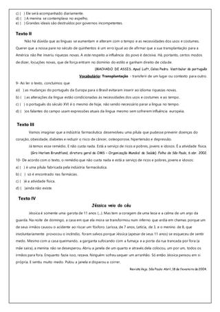 c) ( ) Ele será acompanhado diariamente.
d) ( ) A menina se contemplava no espelho.
e) ( ) Grandes ideais são destruídos por governos incompetentes.
Texto II
Não há dúvida que as línguas se aumentam e alteram com o tempo e as necessidades dos usos e costumes.
Querer que a nossa pare no século de quinhentos é um erro igual ao de afirmar que a sua transplantação para a
América não lhe inseriu riquezas novas. A este respeito a influência do povo é decisiva. Há, portanto, certos modos
de dizer, locuções novas, que de força entram no domínio do estilo e ganham direito de cidade.
(MACHADO DE ASSIS. Apud Luft, Celso Pedro. Vestibular do português
Vocabulário: Transplantação - transferir de um lugar ou contexto para outro.
9- Ao ler o texto, concluímos que
a)( ) as mudanças do português da Europa para o Brasil evitaram inserir ao idioma riquezas novas.
b) ( ) as alterações da língua estão condicionadas às necessidades dos usos e costumes e ao tempo.
c) ( ) o português do século XVI é o mesmo de hoje, não sendo necessário parar a língua no tempo.
d) ( )os falantes do campo usam expressões atuais da língua mesmo sem sofrerem influência européia.
Texto III
Vamos imaginar que a indústria farmacêutica desenvolveu uma pílula que pudesse prevenir doenças do
coração, obesidade, diabetes e reduzir o risco de câncer, osteoporose, hipertensão e depressão.
Já temos esse remédio. E não custa nada. Está a serviço de ricos e pobres, jovens e idosos. É a atividade física.
(Gro Harlem Brundtland, diretora geral da OMS – Organização Mundial da Saúde) Folha de São Paulo, 6 abr. 2002.
10- De acordo com o texto, o remédio que não custa nada e está a serviço de ricos e pobres, jovens e idosos:
a) ( ) é uma pílula fabricada pela indústria farmacêutica.
b) ( ) só é encontrado nas farmácias.
c) ( )é a atividade física.
d) ( )ainda não existe.
Texto IV
Jéssica veio do céu
Jéssica é somente uma garota de 11 anos (...). Mas tem a coragem de uma leoa e a calma de um anjo da
guarda. Na noite de domingo, a casa em que ela mora se transformou num inferno que ardia em chamas porque um
de seus irmãos causou o acidente ao riscar um fósforo. Larissa, de 7 anos, Letícia, de 3, e o menino de 8, que
involuntariamente provocou o incêndio, foram salvos porque Jéssica (apesar de seus 11 anos) se esqueceu de sentir
medo. Mesmo com a casa queimando, a garganta sufocando com a fumaça e a porta da rua trancada por fora (a
mãe saíra), a menina não se desesperou. Abriu a janela de um quarto e através dela colocou, um por um, todos os
irmãos para fora. Enquanto fazia isso, rezava. Ninguém sofreu sequer um arranhão. Só então Jéssica pensou em si
própria. E sentiu muito medo. Pulou a janela e disparou a correr.
Revista Veja. São Paulo: Abril, 18 de fevereiro de 2004.
 