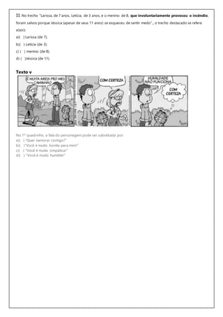 11. No trecho “Larissa, de 7 anos, Letícia, de 3 anos, e o menino de 8, que involuntariamente provocou o incêndio,
foram salvos porque Jéssica (apesar de seus 11 anos) se esqueceu de sentir medo”., o trecho destacado se refere
a(ao):
a)( ) Larissa (de 7).
b)( ) Letícia (de 3).
c) ( ) menino (de 8).
d) ( )Jéssica (de 11).
Texto v
No 1º quadrinho, a fala do personagem pode ser substituída por:
a)( ) “Quer namorar comigo?”
b)( )“Você é muito bonita para mim!”
c)( ) “Você é muito simpática!”
d)( ) “Você é muito humilde!”
 