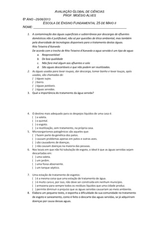 AVALIAÇÃO GLOBAL DE CIÊNCIAS
PROF. MOÉSIO ALVES
6º ANO –25/06/2013
ESCOLA DE ENSINO FUNDAMENTAL 25 DE MAIO II
NOME: _________________________________________________________
1. A contaminação das águas superficiais e subterrâneas por descargas de efluentes
domésticos não é justificável, não só por questões de ética ambiental, mas também
pela diversidade de tecnologias disponíveis para o tratamento destas águas.
Rita Teixeira d’Azevedo
De acordo com o trecho de Rita Teixeira d’Azevedo a agua servida é um tipo de agua:
a. Reaproveitável
b. De boa qualidade
c. Não fara mal algum aos afluentes e solo
d. São aguas descartáveis e que não podem ser reutilizadas.
2. As águas usadas para lavar roupas, dar descarga, tomar banho e lavar louças, após
usadas, são chamadas de:
( ) águas sujas.
( ) barro.
( ) águas potáveis.
( ) águas servidas.
3. Qual a importância do tratamento da água servida?
4. O destino mais adequado para os despejos líquidos de uma casa é:
( ) a valeta.
( ) o quintal.
( ) o esgoto.
( ) a reutilização, sem tratamento, na própria casa.
5. Microorganismos patogênicos são aqueles que:
( ) fazem parte da genética dos patos.
( ) causam problemas apenas em patos e outras aves.
( ) são causadores de doenças.
( ) não causam doenças na maioria das pessoas.
6. Nos locais em que não há tubulação de esgoto, o ideal é que as águas servidas sejam
descartadas em:
( ) uma valeta.
( ) um jardim.
( ) uma fossa absorvente.
( ) um tanque séptico.
7. Uma estação de tratamento de esgotos:
( ) é a mesma coisa que uma estação de tratamento de água.
( ) é muito cara e, por isso, não deve ser construída em nenhum município.
( ) armazena para sempre todos os resíduos líquidos que uma cidade produz.
( ) permite diminuir o prejuízo que as águas servidas causariam ao meio ambiente.
8. Elabora um pequeno texto, e exponha a dificuldade da sua comunidade no tratamento
de esgoto e saneamento, como é feito o descarte das aguas servidas, se já adquiriram
doenças por causa dessas aguas.
 