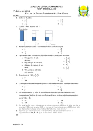 AVALIAÇÃO GLOBAL DE MATEMÁTICA
PROF. MOÉSIO ALVES
7º ANO – 10/10/2012
ESCOLA DE ENSINO FUNDAMENTAL 25 DE MAIO II
NOME: ______________________________________________________
Boa Prova. :D
1. Efetue as divisões:
a.
b.
c.
d.
2. Quanto é meio dividido por 3?
Acompanhe:
= _____
3. A diferença entre quatro e a soma de um meio com um terço é:
a.
b.
c.
d.
4. Ligue a cada frase à respectiva expressão numérica e calcule o seu valor:
a. Dois quintos de três
sétimos.
b. O quádruplo de um terço.
c. O dobro da metade de um
terço.
d. Um quinto de dobro de
três quartos.
i.
ii.
iii. 4.
iv.
5. O resultado de 7.8.9. . é:
a. 0 b. 1
c. 504 d.
6. Quatro pessoas comeram partes iguais da metade de uma pizza. Cada pessoa comeu:
a.
b.
c.
d.
7. Um recipiente com 24 litros de vinho foi distribuído em garrafas, cada uma com
capacidade de de litro. Se cada garrafa serve 6 taças, o número de taças que podem
ser servidas é de:
a. 24
b. 108
c. 144
d. 192
8. Em uma família com 4 integrantes, o primeiro consome 1200 ml de leite por dia, o
segundo 1400 ml, o terceiro 1000 ml e o quarto integrante consome 1600 ml de leite
por dia.Qual a media de consumo total diáriode leite desta família?
9. Digamos que em um concurso você tenha feito três provas e tenha tirado as
seguintes notas: 10, 8 e 3. Qual foi a sua nota média afinal?
10.
 