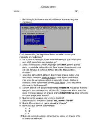 Avaliação GSOIII
Nome:____________________________________________________Nº____
1- Na instalação do sistema operacional Debian aparece a seguinte
mensagem
Qual dessas coleções de pacotes devem ser selecionados para
instalação em modo texto?
2- Se, durante a instalação, forem instalados serviços que iniciem junto
com o SO, como faço para desativa-los?
3- Após a instalação do Debian, faço login como root, porem quando
dou o comando ls tudo está cinza. Qual arquivo devo alterar e onde
ele está para que o comando ls fique colorido, destacando os
diretórios?
4- Usando o comando vi, abro um determinado arquivo excluo uma
linha inteira, entro em modo de edição, altero alguns parâmetros,
mas antes de sair vejo que alterei o parâmetro errado, desfaço a
alteração, altero o parâmetro correto salvo e saio. Qual a sequencia
de comando do vi que usei?
5- Abri um arquivo com o seguinte comando: vi teste.txt, mas sai de maneira
que gerou uma mensagem ao iniciar e não consigo mais alterar o arquivo,
agora tenho que apagar um arquivo chamado teste.txt.swp. Qual comando
uso para apagar esse arquivo?
6- Qual comando uso para criar um novo diretório?
7- Descreva qual a função das pastas: /etc, /home e /usr/bin
8- Qual a diferença entre o root e o usuário comum?
9- No vi para que servem os comandos:
a. :w
b. :q!
c. x
10-Quais os comandos usados para mover ou copiar um arquivo entre
os diretórios no Linux?
 