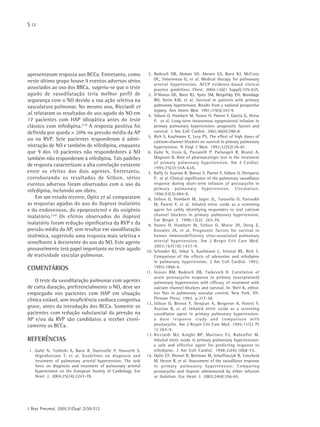 S 12
J Bras Pneumol. 2005;31(Supl 2):S9-S12
apresentaram resposta aos BCCa. Entretanto, como
neste último grupo houve 9 eventos adversos sérios
associados ao uso dos BBCa, sugeriu-se que o teste
agudo de vasodilatação teria melhor perfil de
segurança com o NO devido a sua ação seletiva na
vasculatura pulmonar. No mesmo ano, Ricciardi et
al. relataram os resultados do uso agudo do NO em
17 pacientes com HAP idiopática antes do teste
clássico com nifedipina.(13)
A resposta positiva foi
definida por queda > 20% na pressão média da AP
ou na RVP. Sete pacientes responderam à admi-
nistração de NO e também de nifedipina, enquanto
que 9 dos 10 pacientes não respondedores à NO
também não responderam à nifedipina. Tais padrões
de resposta caracterizam a alta correlação existente
entre os efeitos dos dois agentes. Entretanto,
corroborando os resultados de Sitbon, sérios
eventos adversos foram observados com o uso da
nifedipina, incluindo um óbito.
Em um estudo recente, Opitz et al. compararam
as respostas agudas do uso do iloprost inalatório
e do endovenoso, do epoprostenol e do oxigênio
inalatório.(14)
Os efeitos observados do iloprost
inalatório foram redução significativa da RVP e da
pressão média da AP, sem resultar em vasodilatação
sistêmica, sugerindo uma resposta mais seletiva e
semelhante à decorrente do uso do NO. Este agente
provavelmente terá papel importante no teste agudo
de reatividade vascular pulmonar.
COMENTÁRIOS
O teste da vasodilatação pulmonar com agentes
de curta duração, preferencialmente o NO, deve ser
empregado nos pacientes com HAP em situação
clínica estável, sem insuficiência cardíaca congestiva
grave, antes da introdução dos BCCa. Somente os
pacientes com redução substancial da pressão na
AP e/ou da RVP são candidatos a receber croni-
camente os BCCa.
REFERÊNCIAS
1. Galié N, Torbicki A, Barst R, Dartevelle P, Haworth S,
Higenbottam T, et al. Guidelines on diagnosis and
treatment of pulmonary arterial hypertension. The task
force on diagnosis and treatment of pulmonary arterial
hypertension on the European Society of Cardiology. Eur
Heart J. 2004;25(24):2243-78.
2. Badesch DB, Abman SH, Ahearn GS, Barst RJ, McCrory
DC, Simonneau G, et al. Medical therapy for pulmonary
arterial hypertension. ACCP evidence-based clinical
practice guidelines. Chest. 2004;126(1 Suppl):35S-62S.
3. D'Alonzo GE, Barst RJ, Ayres SM, Bergofsky EH, Brundage
BH, Detre KM, et al. Survival in patients with primary
pulmonary hypertension. Results from a national prospective
registry. Ann Intern Med. 1991;115(5):343-9.
4. Sitbon O, Humbert M, Nunes H, Parent F, Garcia G, Herve
P, et al. Long-term intravenous epoprostenol infusion in
primary pulmonary hypertension: prognostic factors and
survival. J Am Coll Cardiol. 2002;40(4):780-8.
5. Rich S, Kaufmann E, Levy PS. The effect of high doses of
calcium-channel blockers on survival in primary pulmonary
hypertension. N Engl J Med. 1992;327(2):76-81.
6. Galie N, Ussia G, Passarelli P, Parlangeli R, Branzi A,
Magnani B. Role of pharmacologic test in the treatment
of primary pulmonary hypertension. Am J Cardiol.
1995;75(3):55A-62A.
7. Raffy O, Azarian R, Brenot F, Parent F, Sitbon O, Petitpretz
P, et al. Clinical significance of the pulmonary vasodilator
response during short-term infusion of prostacyclin in
primary pulmonary hypertension. Circulation.
1996;93(3):484-8.
8. Sitbon O, Humbert M, Jagot JL, Taravella O, Fartoukh
M, Parent F, et al. Inhaled nitric oxide as a screening
agent for safely identifying responders to oral calcium
channel blockers in primary pulmonary hypertension.
Eur Respir J. 1998;12(2): 265-70.
9. Nunes H, Humbert M, Sitbon O, Morse JH, Deng Z,
Knowles JA, et al. Prognostic factors for survival in
human immunodeficiency virus-associated pulmonary
arterial hypertension. Am J Respir Crit Care Med.
2003;167(10):1433-9.
10. Schrader BJ, Inbar S, Kaufmann L, Vesetal RE, Rich S.
Comparison of the effects of adenosine and nifedipine
in pulmonary hypertension. J Am Coll Cardiol. 1992;
19)5):1060-4.
11. Groves BM, Badesch DB, Turkevich D. Correlation of
acute prostacyclin response in primary (unexplained)
pulmonary hypertension with efficacy of treatment with
calcium channel blockers and survival. In: Weir K, editor.
Ion flux in pulmonary vascular control. New York, NY:
Plenum Press; 1993. p.317-30.
12. Sitbon O, Brenot F, Denjean A, Bergeron A, Parent F,
Azarian R, et al. Inhaled nitric oxide as a screening
vasodilator agent in primary pulmonary hypertension:
a dose response study and comparison with
prostacyclin. Am J Respir Crit Care Med. 1995;151(2 Pt
1):384-9.
13. Ricciardi MJ, Knight BP, Martinez FJ, Rubenfire M.
Inhaled nitric oxide in primary pulmonary hypertension:
a safe and effective agent for predicting response to
nifedipine. J Am Coll Cardiol. 1998;32(4):1068-73.
14. Opitz CF, Wensel R, Bettman M, Schaffarczyk R, Linscheid
M, Hetzer R, et al. Assessment of the vasodilator response
in primary pulmoanry hypertension: Comparing
prostacyclin and iloprost administered by either infusion
or ihalation. Eur Heart J. 2003;24(4):356-65.
 