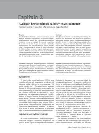 J Bras Pneumol. 2005;31(Supl 2):S9-S12
S 9Avaliação hemodinâmica da hipertensão pulmonar
Avaliação hemodinâmica da hipertensão pulmonar
Hemodynamic evaluation of pulmonary hypertension
Descritores: Hipertensão pulmonar/diagnóstico; Hipertensão
pulmonar/terapia; Processos hemodinâmicos; Artéria pul-
monar/fisiologia; Medicina baseada em evidência; Vaso-
dilatação/efeito de drogas; Vasodilatadores/uso diagnóstico;
Óxido nítrico/administração & dosagem; Resistência vascular;
Circulação pulmonar/fisiologia; Diretrizes
Keywords: Hypertension, pulmonary/diagnosis; Hypertension,
pulmonary/therapy; Hemodynamic processes; Pulmonary
artery/physiology; Evidence-based medicine; Vasodilation/
drug effects; Vasodilator agents/diagnostic use; Nitric oxide/
administration & dosage; Vascular resistance; Pulmonary
circulation/physiology; Guidelines
A avaliação hemodinâmica é parte essencial tanto para a
definição diagnóstica e prognóstica dos quadros de hiper-
tensão pulmonar, quanto para a definição do tratamento
inicial, ou mesmo na avaliação da resposta terapêutica.
De acordo com a fase em que a avaliação é realizada,
alguns aspectos mais relevantes merecem especial atenção,
como o valor da pressão de oclusão da artéria pulmonar e
do débito cardíaco, ou ainda a resposta aguda aos vasodi-
latadores. Embora formas não invasivas de avaliação da
circulação pulmonar estejam cada vez mais desenvolvidas,
a avaliação hemodinâmica ainda é mandatória nos qua-
dros de hipertensão arterial pulmonar.
Hemodynamic evaluation is an essential part of making the
diagnosis and determining the prognosis in pulmonary
hypertension. Analyzing changes in hemodynamic parameters
can aid in devising the initial therapeutic approach, as well as
in assessing response to treatment. Depending on the disease
stage at which the hemodynamic evaluation is performed,
some aspects, such as pulmonary artery occlusion pressure,
cardiac index, or even the acute response to vasodilators,
merit special attention. Although noninvasive methods of
evaluating pulmonary circulation are under development,
hemodynamic evaluation is still mandatory for patients
presenting signs of or diagnosed with pulmonary hypertension.
A hipertensão arterial pulmonar (HAP) é uma
condição definida pela presença de pressão arterial
pulmonar média > 25 mmHg em repouso ou > 30
mmHg em exercício.(1-2)
É resultante de um grupo de
doenças de diferentes etiologias, caracterizadas por
aumento progressivo da resistência vascular pulmonar,
que culminam em falência ventricular direita e morte
prematura, se não tratadas apropriadamente. Em 2003,
durante o Terceiro Simpósio Mundial sobre Hiper-
tensão Arterial Pulmonar, em Veneza (Itália), algumas
modificações foram propostas para a classificação dessa
enfermidade. Dentre as principais, o termo "Hiper-
tensão Arterial Pulmonar Primária" foi substituído por
"Hipertensão Arterial Pulmonar Idiopática".(1)
O objetivo
deste artigo é revisar sucintamente os principais
aspectos do estudo hemodinâmico nesta condição.
ESTUDO HEMODINÂMICO NA HAP
O estudo hemodinâmico é necessário nos paci-
entes com HAP para confirmar o diagnóstico em
questão, avaliar o grau de comprometimento hemo-
dinâmico da doença e testar a vasorreatividade do
leito vascular pulmonar.(1)
Os seguintes parâmetros
devem ser obtidos em condições basais: freqüência
cardíaca, pressão média no átrio direito, pressões
no ventrículo direito (sistólica e diastólica final),
pressões na artéria pulmonar (AP) (sistólica, dias-
tólica e média), pressão capilar pulmonar, débito
cardíaco (pelo método de termodiluição ou de
Fick), pressão arterial, resistência vascular pulmonar
(RVP), resistência vascular sistêmica, saturação
arterial sistêmica de oxigênio e saturação venosa
mista na artéria pulmonar ou na veia cava superior
nos casos de curto-circuito arteriovenoso.
Como já foi comentada acima, a presença de
pressão média na AP > 25 mmHg em repouso ou >
30 mmHg em exercício é diagnóstica da doença.
Entretanto, tais valores devem estar associados a
RVP indexada > 3 unidades Wood e a pressão
capilar pulmonar = 15 mmHg.(1)
Em pacientes sintomáticos, em classe funcional
I e II, com HAP leve estimada pela ecocardiografia, o
estudo hemodinâmico é realizado não só para
INTRODUÇÃO
Capítulo 2
Resumo Abstract
 