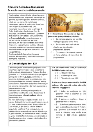 Primeiro Reinado e Monarquia
De acordo com o textoabaixoresponda:
Proclamada a Independência, o Brasil assumiu
a forma monárquica de governo. Nesse tipo de
governo, o governo governa de forma vitalícia,
isto é, até sua morte. Na maioria das
monarquias, o poder é transmitido de pai para
filho ou para outros familiares. Uma
monarquia imperial que teria no príncipe D.
Pedro de Alcântara, herdeiro da Casa de
Bragança, seu primeiro imperador. O governo
de D. Pedro I, entre 1822 e 1831, denominou-
se Primeiro Reinado, momento em que se
inicia a instalação do Estado Nacional
brasileiro, em meio a dificuldades econômico-
financeiras e aos primeiros conflitos internos,
típicos de uma fase em que se acomodam os
múltiplos interesses que marcaram a luta pela
independência.
A aclamação de D. Pedro I no Campo de
Santana, Rio de Janeiro, assinala o nascimento
do Império brasileiro.
4  Denomina-se Monarquia um tipo de
governo em que a pessoa que governa é :
a) ( ) o monarca, governa por ter sido
eleito pelo povo de forma direta
b) ( ) o monarca, este indicado por
alguém que possui muitas
propriedades de terra
c) ( ) o monarca, pessoa que governa
de forma vitalícia e é transmitida de
pai para filho.
A Constituição de 1824
A elaboração de uma Constituição para o Brasil
significava o primeiro passo para consolidar a
independência dos colonos de Portugal. Em 3 de
junho de 1822, quando ainda era príncipe regente
português no Brasil, D. Pedro I articulou os
primeiros textos com uma assembleia, mas não
conseguia chegar em nenhum consenso, pois os
constituintes pretendiam dissolver a centralização
do governo monarquista e dar mais autonomia às
pequenas províncias.
Sem consultar nenhum partido político ou
Assembleia Constituinte, no dia 25 de março D.
Pedro I outorgou a Constituição de 1824, a
primeira do país.
Na nova Constituição só podiam votar para os
cargos do Legislativo homens que tivessemmais de
25 anos e tivessemuma renda anual mínima de
100 mil-réis, o que excluía a maior parte da
população brasileira. Para ser deputado, era
necessário ter uma renda de mais de 400 mil-réis
e, para senador, um mínimo anual de 800 mil-réis.
A Igreja Católica foi oficializada como a religião do
Brasil e seus membros estavam sujeitos às ordens
políticas do governo.
5  De acordo com o texto, a Constituição
de 1824 foi outorgada em:
a) ( ) 3 de junho de 1822
b) ( ) 25 de março de 1824
c) ( ) 7 de setembro de 1822
6  De acordo com a Constituição de 1824,
podemos falar que está certa a alternativa
referente ao Voto que:
a) ( ) todos os brasileiros em 1824
poderiam votar e escolher os seus
representantes;
b) ( ) apenas as mulheres tinham o
poder de decisão e votar;
c) ( ) nenhuma pessoa poderia votar,
pois as decisões vinham de D. Pedro I;
d) ( ) homens que tivessem mais de 25
anos e tivessem uma renda anual
mínima de 100 mil-réis poderiam
votar.
 