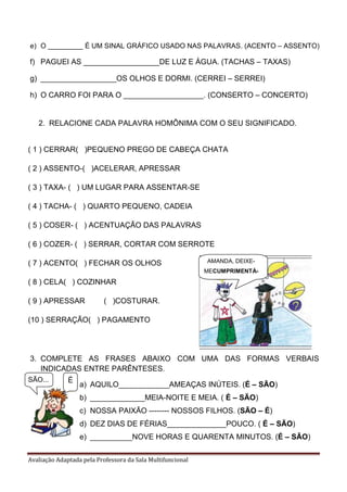 Avaliação Adaptada pela Professora da Sala Multifuncional
e) O _________ É UM SINAL GRÁFICO USADO NAS PALAVRAS. (ACENTO – ASSENTO)
f) PAGUEI AS __________________DE LUZ E ÁGUA. (TACHAS – TAXAS)
g) __________________OS OLHOS E DORMI. (CERREI – SERREI)
h) O CARRO FOI PARA O ___________________. (CONSERTO – CONCERTO)
2. RELACIONE CADA PALAVRA HOMÔNIMA COM O SEU SIGNIFICADO.
( 1 ) CERRAR( )PEQUENO PREGO DE CABEÇA CHATA
( 2 ) ASSENTO-( )ACELERAR, APRESSAR
( 3 ) TAXA- ( ) UM LUGAR PARA ASSENTAR-SE
( 4 ) TACHA- ( ) QUARTO PEQUENO, CADEIA
( 5 ) COSER- ( ) ACENTUAÇÃO DAS PALAVRAS
( 6 ) COZER- ( ) SERRAR, CORTAR COM SERROTE
( 7 ) ACENTO( ) FECHAR OS OLHOS
( 8 ) CELA( ) COZINHAR
( 9 ) APRESSAR ( )COSTURAR.
(10 ) SERRAÇÃO( ) PAGAMENTO
3. COMPLETE AS FRASES ABAIXO COM UMA DAS FORMAS VERBAIS
INDICADAS ENTRE PARÊNTESES.
a) AQUILO____________AMEAÇAS INÚTEIS. (É – SÃO)
b) _____________MEIA-NOITE E MEIA. ( É – SÃO)
c) NOSSA PAIXÃO -------- NOSSOS FILHOS. (SÃO – É)
d) DEZ DIAS DE FÉRIAS______________POUCO. ( É – SÃO)
e) __________NOVE HORAS E QUARENTA MINUTOS. (É – SÃO)
AMANDA, DEIXE-
MECUMPRIMENTÁ-
LA.
ÉSÃO...
 
