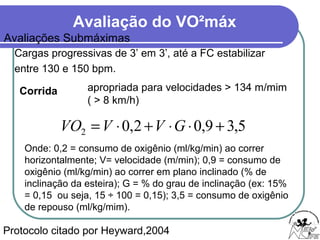 Avaliação do VO²máx
Cargas progressivas de 3’ em 3’, até a FC estabilizar
entre 130 e 150 bpm.
Protocolo citado por Heyward,2004
Corrida apropriada para velocidades > 134 m/mim
( > 8 km/h)
5,39,02,02 +⋅⋅+⋅= GVVVO
Onde: 0,2 = consumo de oxigênio (ml/kg/min) ao correr
horizontalmente; V= velocidade (m/min); 0,9 = consumo de
oxigênio (ml/kg/min) ao correr em plano inclinado (% de
inclinação da esteira); G = % do grau de inclinação (ex: 15%
= 0,15 ou seja, 15 ÷ 100 = 0,15); 3,5 = consumo de oxigênio
de repouso (ml/kg/mim).
Avaliações Submáximas
 