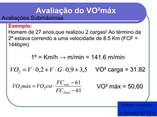 Avaliação do VO²máx
Avaliações Submáximas
Exemplo:
Homem de 27 anos,que realizou 2 cargas! Ao término da
2ª estava correndo a uma velocidade de 8.5 Km (FCF =
144bpm)
1º = Km/h → m/min = 141.6 m/min
m/min – km/h =
V (m/min)*60/1000
VO² carga = 31.82
61
61
22
−
−
⋅=
final
máx
FC
FC
estVOmáxVO VO² máx = 50,60
5,39,02,02 +⋅⋅+⋅= GVVVO
 