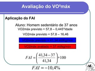 Avaliação do VO²máx
Aplicação do FAI
Aluno: Homem sedentário de 37 anos
VO2máx previsto = 57,8 – 0,445*Idade
VO2máx previsto = 57,8 – 16,46
VO2máx previsto = 41,34 ml/Kg/min
VO2máx avaliado = 37 ml/kg/min
100
34,41
3734,41
∗




 −
=FAI
%4,10−=FAI
 