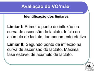 Avaliação do VO²máx
Identificação dos limiares
Limiar I: Primeiro ponto de inflexão na
curva de ascensão do lactato. Início do
acúmulo de lactato, tamponamento efetivo
Limiar II: Segundo ponto de inflexão na
curva de ascensão do lactato. Máxima
fase estável de acúmulo de lactato.
 