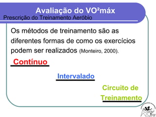 Avaliação do VO²máx
Os métodos de treinamento são as
diferentes formas de como os exercícios
podem ser realizados (Monteiro, 2000).
Contínuo
Intervalado
Prescrição do Treinamento Aeróbio
Circuito de
Treinamento
 