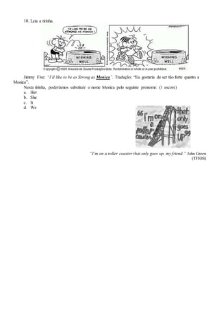 10. Leia a tirinha.
Jimmy Five: “I’d like to be as Strong as Monica”. Tradução: “Eu gostaria de ser tão forte quanto a
Monica”.
Nesta tirinha, poderíamos substituir o nome Monica pelo seguinte pronome: (1 escore)
a. Her
b. She
c. It
d. We
“I’m on a roller coaster that only goes up, my friend.” John Green
(TFIOS)
 