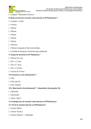 ( ) Integral - Dedicação Exclusiva
8. Qual seu local de exercício como docente no IFFluminense? *
( ) Campos - Centro
( ) Guarus
( ) Macaé
( ) Macaé
( ) Macaé
( ) Macaé
( ) Macaé
( ) Reitoria
( ) Núcleo Avançado de São João da Barra
( ) Unidade de Pesquisa e Extensão Agro-ambiental
9. Tempo de docência no IF Fluminense *
( ) Menos de 1 ano
( ) De 1 a 3 anos
( ) De 4 a 7 anos
( ) De 7 a 10 anos
( ) Acima de 10 anos
10. Encontra-se com afastamento? *
( ) Não
( ) Sim, parcial
( ) Sim, integral
10.1. Qual motivo do afastamento? * (dependente da pergunta 10)
( ) Mestrado
( ) Doutorado
( ) Outro Qual?
11. Principal área de atuação como docente no IFFluminense*
12. Níveis de atuação docente no IFFluminense*
( ) Ensino Médio
( ) Ensino Técnico
( ) Ensino Superior – Graduação
100
 