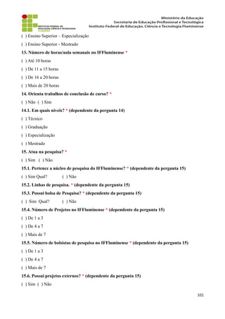 ( ) Ensino Superior – Especialização
( ) Ensino Superior - Mestrado
13. Número de horas/aula semanais no IFFluminense *
( ) Até 10 horas
( ) De 11 a 15 horas
( ) De 16 a 20 horas
( ) Mais de 20 horas
14. Orienta trabalhos de conclusão de curso? *
( ) Não ( ) Sim
14.1. Em quais níveis? * (dependente da pergunta 14)
( ) Técnico
( ) Graduação
( ) Especialização
( ) Mestrado
15. Atua na pesquisa? *
( ) Sim ( ) Não
15.1. Pertence a núcleo de pesquisa do IFFluminense? * (dependente da pergunta 15)
( ) Sim Qual? ( ) Não
15.2. Linhas de pesquisa. * (dependente da pergunta 15)
15.3. Possui bolsa de Pesquisa? * (dependente da pergunta 15)
( ) Sim Qual? ( ) Não
15.4. Número de Projetos no IFFluminense * (dependente da pergunta 15)
( ) De 1 a 3
( ) De 4 a 7
( ) Mais de 7
15.5. Número de bolsistas de pesquisa no IFFluminense * (dependente da pergunta 15)
( ) De 1 a 3
( ) De 4 a 7
( ) Mais de 7
15.6. Possui projetos externos? * (dependente da pergunta 15)
( ) Sim ( ) Não
101
 