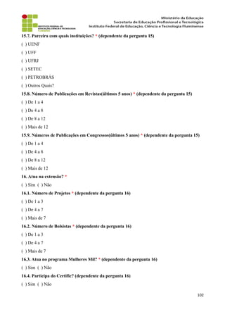 15.7. Parceira com quais instituições? * (dependente da pergunta 15)
( ) UENF
( ) UFF
( ) UFRJ
( ) SETEC
( ) PETROBRÁS
( ) Outros Quais?
15.8. Número de Publicações em Revistas(últimos 5 anos) * (dependente da pergunta 15)
( ) De 1 a 4
( ) De 4 a 8
( ) De 8 a 12
( ) Mais de 12
15.9. Números de Publicações em Congressos(últimos 5 anos) * (dependente da pergunta 15)
( ) De 1 a 4
( ) De 4 a 8
( ) De 8 a 12
( ) Mais de 12
16. Atua na extensão? *
( ) Sim ( ) Não
16.1. Número de Projetos * (dependente da pergunta 16)
( ) De 1 a 3
( ) De 4 a 7
( ) Mais de 7
16.2. Número de Bolsistas * (dependente da pergunta 16)
( ) De 1 a 3
( ) De 4 a 7
( ) Mais de 7
16.3. Atua no programa Mulheres Mil? * (dependente da pergunta 16)
( ) Sim ( ) Não
16.4. Participa do Certific? (dependente da pergunta 16)
( ) Sim ( ) Não
102
 