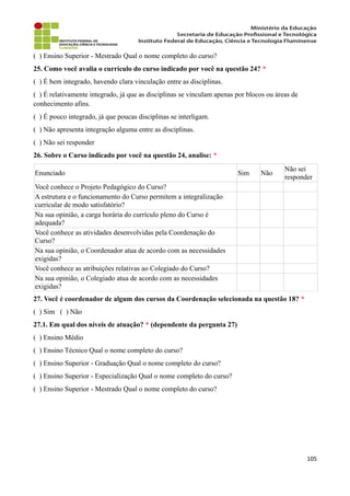 ( ) Ensino Superior - Mestrado Qual o nome completo do curso?
25. Como você avalia o currículo do curso indicado por você na questão 24? *
( ) É bem integrado, havendo clara vinculação entre as disciplinas.
( ) É relativamente integrado, já que as disciplinas se vinculam apenas por blocos ou áreas de
conhecimento afins.
( ) É pouco integrado, já que poucas disciplinas se interligam.
( ) Não apresenta integração alguma entre as disciplinas.
( ) Não sei responder
26. Sobre o Curso indicado por você na questão 24, analise: *
Enunciado Sim Não
Não sei
responder
Você conhece o Projeto Pedagógico do Curso?
A estrutura e o funcionamento do Curso permitem a integralização
curricular de modo satisfatório?
Na sua opinião, a carga horária do currículo pleno do Curso é
adequada?
Você conhece as atividades desenvolvidas pela Coordenação do
Curso?
Na sua opinião, o Coordenador atua de acordo com as necessidades
exigidas?
Você conhece as atribuições relativas ao Colegiado do Curso?
Na sua opinião, o Colegiado atua de acordo com as necessidades
exigidas?
27. Você é coordenador de algum dos cursos da Coordenação selecionada na questão 18? *
( ) Sim ( ) Não
27.1. Em qual dos níveis de atuação? * (dependente da pergunta 27)
( ) Ensino Médio
( ) Ensino Técnico Qual o nome completo do curso?
( ) Ensino Superior - Graduação Qual o nome completo do curso?
( ) Ensino Superior - Especialização Qual o nome completo do curso?
( ) Ensino Superior - Mestrado Qual o nome completo do curso?
105
 