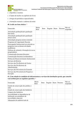 ( ) Apostilas e resumos
( ) Cópias de trechos ou capítulos de livros
( ) Artigos de periódicos especializados
( ) Anotações manuais e cadernos de notas
40. Avalie aos itens abaixo: *
Enunciado
Muito
Bom
Bom Regular Ruim Péssimo
Não sei
responder
Articulação graduação/pós-graduação
lato-sensu
Articulação graduação/pós-graduação
stricto-sensu
Articulação pesquisa-ensino-extensão
Programa de Capacitação Docente
Preocupação Institucional em articular as
pesquisas com as demais atividades
acadêmicas
Políticas de estímulo à formação de novos
pesquisadores
Comunicação docentes/discentes
Comunicação docentes/coordenadores
Política de Desenvolvimento Institucional
Serviços da Reitoria
Serviços das Pró-Reitoria de Ensino
Serviços das Pró-Reitoria de
Administração
Serviços das Pró-reitoria de Extensão
Serviços das Pró-reitoria de Pesquisa e
Inovação
41. Com relação às condições de infraestrutura e serviços das instalações gerais, que conceito
você atribui para as seguintes questões: *
Enunciado
Muito
Bom
Bom Regular Ruim Péssimo
Não sei
responder
Estado de conservação dos prédios e
salas
Estado de conservação dos banheiros
Limpeza dos banheiros
Acessibilidade às dependências da
instituição aos portadores de
necessidades especiais
Adequação do auditório/sala de
109
 