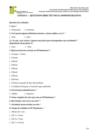 ANEXO C – QUESTIONÁRIO TÉCNICO-ADMINISTRATIVO
Questões da Avaliação:
1. Sexo *
( ) Masculino ( ) Feminino
2. Você possui alguma deficiência (motora, visual, auditiva, etc.)? *
( ) Não ( ) Sim
2.1. Se sim, você recebe o suporte necessário para desempenhar suas atividades? *
(dependente da pergunta 2)
( ) Sim ( ) Não
3. Qual seu local de exercício no IFFluminense? *
( ) Campos - Centro
( ) Guarus
( ) Macaé
( ) Macaé
( ) Macaé
( ) Macaé
( ) Macaé
( ) Reitoria
( ) Núcleo Avançado de São João da Barra
( ) Unidade de Pesquisa e Extensão Agro-ambiental
4. Nível técnico-administrativo: *
( ) Médio ( ) Superior
5. Nome completo do setor que atua no IFFluminense *
6. Que função você exerce no setor? *
7. Atividades desenvolvidas no setor *
8. Tempo de trabalho no IF Fluminense. *
( ) Menos de 1 ano
( ) De 1 a 3 anos
( ) De 4 a 7 anos
( ) De 7 a 10 anos
116
 