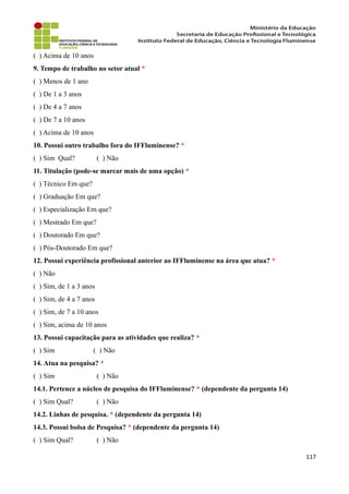( ) Acima de 10 anos
9. Tempo de trabalho no setor atual *
( ) Menos de 1 ano
( ) De 1 a 3 anos
( ) De 4 a 7 anos
( ) De 7 a 10 anos
( ) Acima de 10 anos
10. Possui outro trabalho fora do IFFluminense? *
( ) Sim Qual? ( ) Não
11. Titulação (pode-se marcar mais de uma opção) *
( ) Técnico Em que?
( ) Graduação Em que?
( ) Especialização Em que?
( ) Mestrado Em que?
( ) Doutorado Em que?
( ) Pós-Doutorado Em que?
12. Possui experiência profissional anterior ao IFFluminense na área que atua? *
( ) Não
( ) Sim, de 1 a 3 anos
( ) Sim, de 4 a 7 anos
( ) Sim, de 7 a 10 anos
( ) Sim, acima de 10 anos
13. Possui capacitação para as atividades que realiza? *
( ) Sim ( ) Não
14. Atua na pesquisa? *
( ) Sim ( ) Não
14.1. Pertence a núcleo de pesquisa do IFFluminense? * (dependente da pergunta 14)
( ) Sim Qual? ( ) Não
14.2. Linhas de pesquisa. * (dependente da pergunta 14)
14.3. Possui bolsa de Pesquisa? * (dependente da pergunta 14)
( ) Sim Qual? ( ) Não
117
 