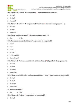 14.4. Número de Projetos no IFFluminense * (dependente da pergunta 14)
( ) De 1 a 3
( ) De 4 a 7
( ) Mais de 7
14.5. Número de bolsistas de pesquisa no IFFluminense* (dependente da pergunta 14)
( ) De 1 a 3
( ) De 4 a 7
( ) Mais de 7
14.6. Possui projetos externos? * (dependente da pergunta 14)
( ) Sim ( ) Não
14.7. Parceira com quais instituições? (dependente da pergunta 14)
( ) UENF
( ) UFF
( ) UFRJ
( ) SETEC
( ) PETROBRÁS
( ) Outros Quais?
14.8. Número de Publicações em Revistas(últimos 5 anos) * (dependente da pergunta 14)
( ) De 1 a 4
( ) De 4 a 8
( ) De 8 a 12
( ) Mais de 12
14.9. Números de Publicações em Congressos(últimos 5 anos) * (dependente da pergunta 14)
( ) De 1 a 4
( ) De 4 a 8
( ) De 8 a 12
( ) Mais de 12
15. Atua na extensão? *
( ) Sim ( ) Não
15.1. Número de Projetos * (dependente da pergunta 15)
( ) De 1 a 3
118
 