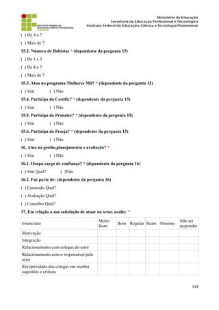 ( ) De 4 a 7
( ) Mais de 7
15.2. Número de Bolsistas * (dependente da pergunta 15)
( ) De 1 a 3
( ) De 4 a 7
( ) Mais de 7
15.3. Atua no programa Mulheres Mil? * (dependente da pergunta 15)
( ) Sim ( ) Não
15.4. Participa do Certific? * (dependente da pergunta 15)
( ) Sim ( ) Não
15.5. Participa do Pronatec? * (dependente da pergunta 15)
( ) Sim ( ) Não
15.6. Participa do Proeja? * (dependente da pergunta 15)
( ) Sim ( ) Não
16. Atua na gestão,planejamento e avaliação? *
( ) Sim ( ) Não
16.1. Ocupa cargo de confiança? * (dependente da pergunta 16)
( ) Sim Qual? ( )Não
16.2. Faz parte de: (dependente da pergunta 16)
( ) Comissão Qual?
( ) Avaliação Qual?
( ) Conselho Qual?
17. Em relação a sua satisfação de atuar no setor, avalie: *
Enunciado
Muito
Bom
Bom Regular Ruim Péssimo
Não sei
responder
Motivação
Integração
Relacionamento com colegas do setor
Relacionamento com o responsável pelo
setor
Receptividade dos colegas em receber
sugestões e críticas
119
 