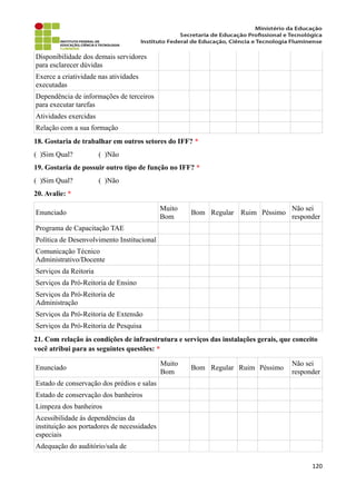 Disponibilidade dos demais servidores
para esclarecer dúvidas
Exerce a criatividade nas atividades
executadas
Dependência de informações de terceiros
para executar tarefas
Atividades exercidas
Relação com a sua formação
18. Gostaria de trabalhar em outros setores do IFF? *
( )Sim Qual? ( )Não
19. Gostaria de possuir outro tipo de função no IFF? *
( )Sim Qual? ( )Não
20. Avalie: *
Enunciado
Muito
Bom
Bom Regular Ruim Péssimo
Não sei
responder
Programa de Capacitação TAE
Política de Desenvolvimento Institucional
Comunicação Técnico
Administrativo/Docente
Serviços da Reitoria
Serviços da Pró-Reitoria de Ensino
Serviços da Pró-Reitoria de
Administração
Serviços da Pró-Reitoria de Extensão
Serviços da Pró-Reitoria de Pesquisa
21. Com relação às condições de infraestrutura e serviços das instalações gerais, que conceito
você atribui para as seguintes questões: *
Enunciado
Muito
Bom
Bom Regular Ruim Péssimo
Não sei
responder
Estado de conservação dos prédios e salas
Estado de conservação dos banheiros
Limpeza dos banheiros
Acessibilidade às dependências da
instituição aos portadores de necessidades
especiais
Adequação do auditório/sala de
120
 