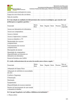 conferência para realização de eventos
Espaço de convivência dos servidores
Salas de reuniões
22. Com relação às condições de infraestrutura dos recursos tecnológicos, que conceito você
atribui para as seguintes questões: *
Enunciado
Muito
Bom
Bom Regular Ruim Péssimo
Não sei
responder
Acesso aos laboratórios de informática
Acesso aos computadores
Acesso a internet
Acesso a impressoras e scanners
Acesso ao datashow e TV
Modernidade dos recursos
computacionais
Funcionamento dos recursos
computacionais
Desempenho da internet
Quantidade de computadores
disponibilizados aos discentes no
laboratório de informática
Portal de Periódicos da CAPES
23. Avalie a infraestrutura do seu setor de acordo com os itens a seguir: *
Enunciado
Muito
Bom
Bom Regular Ruim Péssimo
Não sei
responder
Adequação do Espaço físico
Adequação do mobiliário às necessidades
do setor
Conforto e Segurança
Climatização
Iluminação
Equipamentos
Disponibilidades de recursos materiais
Horário de funcionamento do setor atende
a demanda de trabalho
24. Com que frequência você utiliza a biblioteca da instituição? *
( )Nunca utilizo
121
 