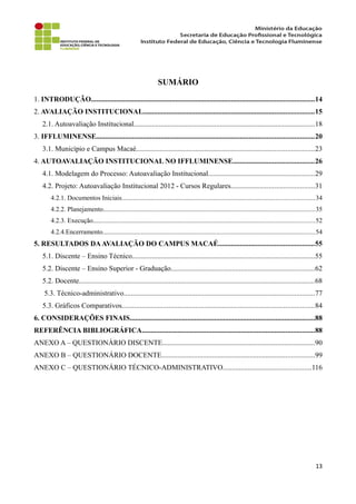 SUMÁRIO
1. INTRODUÇÃO............................................................................................................................14
2. AVALIAÇÃO INSTITUCIONAL...............................................................................................15
2.1. Autoavaliação Institucional.....................................................................................................18
3. IFFLUMINENSE.........................................................................................................................20
3.1. Município e Campus Macaé...................................................................................................23
4. AUTOAVALIAÇÃO INSTITUCIONAL NO IFFLUMINENSE.............................................26
4.1. Modelagem do Processo: Autoavaliação Institucional...........................................................29
4.2. Projeto: Autoavaliação Institucional 2012 - Cursos Regulares..............................................31
4.2.1. Documentos Iniciais...................................................................................................................34
4.2.2. Planejamento..............................................................................................................................35
4.2.3. Execução....................................................................................................................................52
4.2.4.Encerramento...............................................................................................................................54
5. RESULTADOS DAAVALIAÇÃO DO CAMPUS MACAÉ.....................................................55
5.1. Discente – Ensino Técnico......................................................................................................55
5.2. Discente – Ensino Superior - Graduação................................................................................62
5.2. Docente...................................................................................................................................68
5.3. Técnico-administrativo..........................................................................................................77
5.3. Gráficos Comparativos...........................................................................................................84
6. CONSIDERAÇÕES FINAIS.......................................................................................................88
REFERÊNCIA BIBLIOGRÁFICA................................................................................................88
ANEXO A – QUESTIONÁRIO DISCENTE.....................................................................................90
ANEXO B – QUESTIONÁRIO DOCENTE.....................................................................................99
ANEXO C – QUESTIONÁRIO TÉCNICO-ADMINISTRATIVO.................................................116
13
 