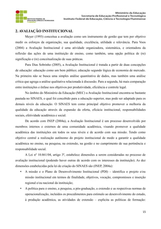 2. AVALIAÇÃO INSTITUCIONAL
Meyer (1993) conceitua a avaliação como um instrumento de gestão que tem por objetivo
medir os esforços da organização, sua qualidade, excelência, utilidade e relevância. Para Voos
(2004) a Avaliação Institucional é uma atividade organizadora, sistemática, e orientadora da
reflexão das ações de uma instituição de ensino, como também, uma opção política de (re)
significação e (re) conceitualização de suas práticas.
Para Dias Sobrinho (2005), a Avaliação Institucional é tratada a partir de duas concepções
de educação: educação como um bem público; educação segundo lógica de economia de mercado.
Na primeira não se busca uma simples análise quantitativa de dados, mas também uma análise
crítica que agrega a análise qualitativa relacionada à discussão. Para a segunda, há mais comparação
entre instituições e ênfase nos objetivos por produtividade, eficiência e controle legal.
No âmbito do Ministério da Educação (MEC) a Avaliação Institucional encontra-se bastante
pautada no SINAES, o qual foi concebido para a educação superior, mas pode ser adaptado para os
demais níveis da educação. O SINAES tem como principal objetivo promover a melhoria da
qualidade da educação através da expansão da oferta, eficácia institucional, responsabilidades
sociais, efetividade acadêmica e social.
De acordo com INEP (2004a), a Avaliação Institucional é um processo desenvolvido por
membros internos e externos de uma comunidade acadêmica, visando promover a qualidade
acadêmica das instituições em todos os seus níveis e de acordo com sua missão. Tendo como
objetivo central a realização autônomo do projeto institucional de modo a garantir a qualidade
acadêmica no ensino, na pesquisa, na extensão, na gestão e no cumprimento de sua pertinência e
responsabilidade social.
A Lei nº 10.861/04, artigo 3º, estabelece dimensões a serem consideradas no processo de
avaliação institucional (podendo haver outras de acordo com os interesses da instituição). As dez
dimensões estabelecidas pela lei de criação do SINAES são (INEP, 2004a):
• A missão e o Plano de Desenvolvimento Institucional (PDI) – identifica o projeto e/ou
missão institucional em termos de finalidade, objetivos, vocação, compromissos e inserção
regional e/ou nacional da instituição;
• A política para o ensino, a pesquisa, a pós-graduação, a extensão e as respectivas normas de
operacionalização, incluídos os procedimentos para estímulo ao desenvolvimento do estudo,
à produção acadêmica, as atividades de extensão – explicita as políticas de formação:
15
 