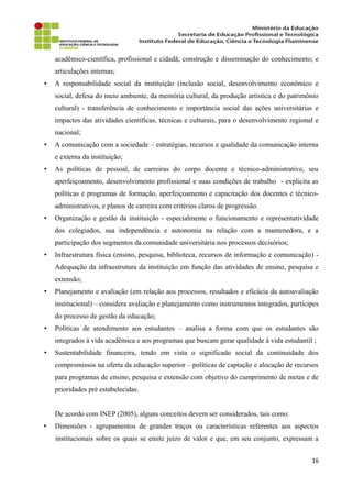 acadêmico-científica, profissional e cidadã; construção e disseminação do conhecimento; e
articulações internas;
• A responsabilidade social da instituição (inclusão social, desenvolvimento econômico e
social, defesa do meio ambiente, da memória cultural, da produção artística e do patrimônio
cultural) - transferência de conhecimento e importância social das ações universitárias e
impactos das atividades científicas, técnicas e culturais, para o desenvolvimento regional e
nacional;
• A comunicação com a sociedade – estratégias, recursos e qualidade da comunicação interna
e externa da instituição;
• As políticas de pessoal, de carreiras do corpo docente e técnico-administrativo, seu
aperfeiçoamento, desenvolvimento profissional e suas condições de trabalho - explicita as
políticas e programas de formação, aperfeiçoamento e capacitação dos docentes e técnico-
administrativos, e planos de carreira com critérios claros de progressão.
• Organização e gestão da instituição - especialmente o funcionamento e representatividade
dos colegiados, sua independência e autonomia na relação com a mantenedora, e a
participação dos segmentos da comunidade universitária nos processos decisórios;
• Infraestrutura física (ensino, pesquisa, biblioteca, recursos de informação e comunicação) -
Adequação da infraestrutura da instituição em função das atividades de ensino, pesquisa e
extensão;
• Planejamento e avaliação (em relação aos processos, resultados e eficácia da autoavaliação
institucional) – considera avaliação e planejamento como instrumentos integrados, partícipes
do processo de gestão da educação;
• Políticas de atendimento aos estudantes – analisa a forma com que os estudantes são
integrados à vida acadêmica e aos programas que buscam gerar qualidade à vida estudantil ;
• Sustentabilidade financeira, tendo em vista o significado social da continuidade dos
compromissos na oferta da educação superior – políticas de captação e alocação de recursos
para programas de ensino, pesquisa e extensão com objetivo do cumprimento de metas e de
prioridades pré estabelecidas.
De acordo com INEP (2005), alguns conceitos devem ser considerados, tais como:
• Dimensões - agrupamentos de grandes traços ou características referentes aos aspectos
institucionais sobre os quais se emite juízo de valor e que, em seu conjunto, expressam a
16
 