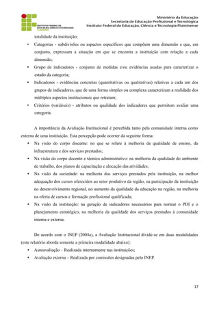 totalidade da instituição;
• Categorias - subdivisões ou aspectos específicos que compõem uma dimensão e que, em
conjunto, expressam a situação em que se encontra a instituição com relação a cada
dimensão;
• Grupo de indicadores - conjunto de medidas e/ou evidências usadas para caracterizar o
estado da categoria;
• Indicadores - evidências concretas (quantitativas ou qualitativas) relativas a cada um dos
grupos de indicadores, que de uma forma simples ou complexa caracterizam a realidade dos
múltiplos aspectos institucionais que retratam;
• Critérios (variáveis) - atributos ou qualidade dos indicadores que permitem avaliar uma
categoria.
A importância da Avaliação Institucional é percebida tanto pela comunidade interna como
externa de uma instituição. Esta percepção pode ocorrer da seguinte forma:
• Na visão do corpo discente: no que se refere à melhoria da qualidade de ensino, da
infraestrutura e dos serviços prestados;
• Na visão do corpo docente e técnico administrativo: na melhoria da qualidade do ambiente
de trabalho, dos planos de capacitação e alocação das atividades;
• Na visão da sociedade: na melhoria dos serviços prestados pela instituição, na melhor
adequação dos cursos oferecidos ao setor produtivo da região, na participação da instituição
no desenvolvimento regional, no aumento da qualidade da educação na região, na melhoria
na oferta de cursos e formação profissional qualificada;
• Na visão da instituição: na geração de indicadores necessários para nortear o PDI e o
planejamento estratégico, na melhoria da qualidade dos serviços prestados à comunidade
interna e externa.
De acordo com o INEP (2004a), a Avaliação Institucional divide-se em duas modalidades
(este relatório aborda somente a primeira modalidade abaixo):
• Autoavaliação – Realizada internamente nas instituições;
• Avaliação externa – Realizada por comissões designadas pelo INEP.
17
 