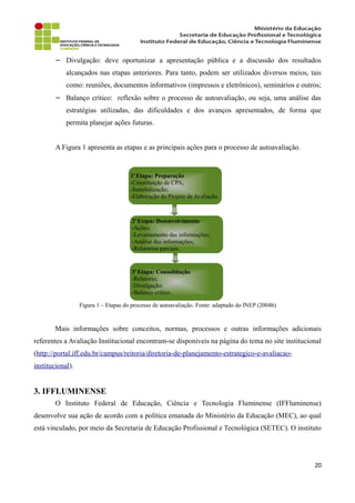 − Divulgação: deve oportunizar a apresentação pública e a discussão dos resultados
alcançados nas etapas anteriores. Para tanto, podem ser utilizados diversos meios, tais
como: reuniões, documentos informativos (impressos e eletrônicos), seminários e outros;
− Balanço crítico: reflexão sobre o processo de autoavaliação, ou seja, uma análise das
estratégias utilizadas, das dificuldades e dos avanços apresentados, de forma que
permita planejar ações futuras.
A Figura 1 apresenta as etapas e as principais ações para o processo de autoavaliação.
Figura 1 – Etapas do processo de autoavaliação. Fonte: adaptado do INEP (2004b)
Mais informações sobre conceitos, normas, processos e outras informações adicionais
referentes a Avaliação Institucional encontram-se disponíveis na página do tema no site institucional
(http://portal.iff.edu.br/campus/reitoria/diretoria-de-planejamento-estrategico-e-avaliacao-
institucional).
3. IFFLUMINENSE
O Instituto Federal de Educação, Ciência e Tecnologia Fluminense (IFFluminense)
desenvolve sua ação de acordo com a política emanada do Ministério da Educação (MEC), ao qual
está vinculado, por meio da Secretaria de Educação Profissional e Tecnológica (SETEC). O instituto
20
1a
Etapa: Preparação
-Constituição de CPA;
-Sensibilização;
-Elaboração do Projeto de Avaliação.
2a
Etapa: Desenvolvimento
-Ações;
-Levantamento das informações;
-Análise das informações;
-Relatórios parciais.
3a
Etapa: Consolidação
-Relatório;
-Divulgação;
-Balanço crítico.
 