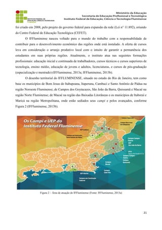 foi criado em 2008, pelo projeto do governo federal para expansão da rede (Lei n° 11.892), oriundo
do Centro Federal de Educação Tecnológica (CEFET).
O IFFluminense nasceu voltado para o mundo do trabalho com a responsabilidade de
contribuir para o desenvolvimento econômico das regiões onde está instalado. A oferta de cursos
leva em consideração o arranjo produtivo local com o intuito de garantir a permanência dos
estudantes em suas próprias regiões. Atualmente, o instituto atua nas seguintes formações
profissionais: educação inicial e continuada de trabalhadores, cursos técnicos e cursos superiores de
tecnologia, ensino médio, educação de jovens e adultos, licenciaturas, e cursos de pós-graduação
(especialização e mestrado) (IFFluminense, 2013a; IFFluminense, 2013b).
O desenho territorial do IFFLUMINENSE, situado no estado do Rio de Janeiro, tem como
base os municípios de Bom Jesus do Itabapoana, Itaperuna, Cambuci e Santo Antônio de Pádua na
região Noroeste Fluminense; de Campos dos Goytacazes, São João da Barra, Quissamã e Macaé na
região Norte Fluminense; de Macaé na região das Baixadas Litorâneas e os municípios de Itaboraí e
Maricá na região Metropolitana, onde estão sediados seus campi e polos avançados, conforme
Figura 2 (IFFluminense, 2013b).
Figura 2 – Área de atuação do IFFluminense (Fonte: IFFluminense, 2013a)
21
 