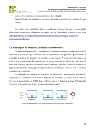 • Geração de indicadores a partir dos resultados das avaliações;
• Disponibilização dos indicadores de forma vinculada ao relatório de avaliação de cada
campus.
Informações mais detalhadas sobre a metodologia desenvolvida para a autoavaliação
Institucional encontram-se disponíveis na página do site institucional referente a este tema
(http://portal.iff.edu.br/campus/reitoria/diretoria-de-planejamento-estrategico-e-avaliacao-
institucional/metodologia).
4.1. Modelagem do Processo: Autoavaliação Institucional
De acordo com Capote (2012) a modelagem de processos de negócio combina uma série de
atividades e habilidades que fornecem visão e entendimento dos processos, possibilitando a
realização da análise, do desenho e da medição de desempenho. A modelagem do processo de
negócio é a representação do processo que se deseja gerenciar de forma que seja possível
identificar, desenhar, executar, documentar, medir, monitorar, controlar e melhorar processos de
negócio, automatizados ou não, para alcançar resultados consistentes e alinhados com os objetivos
estratégicos da organização.
Foi elaborado um diagrama da visão geral do processo de “Autoavaliação Institucional”
(Figura 4) do IFFluminense, assim como os diagramas de suas etapas (de acordo com as etapas do
processo de autoavaliação do INEP). Logo pode-se observar o diagrama da etapa de Preparação
(Figura 5), Desenvolvimento (Figura 6) e Consolidação (Figura 7).
Figura 4 – Diagrama da visão geral do processo de Autoavaliação Institucional
29
 