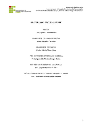 REITORIA DO IFFLUMINENSE
REITOR
Luiz Augusto Caldas Pereira
PRÓ-REITOR DE ADMINISTRAÇÃO
Helder Siqueira Carvalho
PRÓ-REITOR DE ENSINO
Carlos Márcio Viana Lima
PRÓ-REITORA DE EXTENSÃO E CULTURA
Paula Aparecida Martins Borges Bastos
PRÓ-REITOR DE PESQUISA E INOVAÇÃO
José Augusto Ferreira da Silva
PRÓ-REITORA DE DESENVOLVIMENTO INSTITUCIONAL
Ana Lúcia Mussi de Carvalho Campinho
3
 