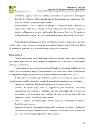 respondente , esperando com isso a validação dos modelos de questionários. Participaram
deste tipo de reunião os membros de cada categoria de respondente e os membros da CLA,
sendo estes últimos os responsáveis pela reunião;
• Reunião mensal – tem o objetivo de planejar e acompanhar todo o processo de
autoavaliação. Neste tipo de reunião ocorreram debates dos itens expostos na pauta da
reunião e elaboraram-se as novas deliberações. Participaram deste tipo de reunião os
membros de todas as CLA's, CPA e DAI, sendo estes últimos os responsáveis pela reunião.
As reuniões acima são aquelas que fazem parte do ciclo normal do planejamento, mas outras
reuniões podem ocorrer durante o processo de autoavaliação. Podendo tanto a DAI, como CPA e
CLA's emitirem uma convocação de reunião sempre que julgarem necessário.
B) Sensibilização
Para que o processo de autoavaliação ocorra de forma consciente e alcance a participação de
uma amostra significativa de cada categoria de respondente se faz necessário um movimento
intensivo de sensibilização.
Foram realizados vários movimentos para sensibilização da comunidade acadêmica em prol
do processo de autoavaliação. O tipo de movimento variou de acordo com a opção de cada campus
e a responsabilidade pela organização dos movimentos também variou entre DAI e CLA's.
A DAI elaborou um material de sensibilização, colocado a disposição de todas as CLA's,
contendo textos e/ou slides abordando o conceito de autoavaliação, assim como sua importância.
Pode-se citar os seguintes tipos de movimentos que ocorreram no instituto:
• Momento de sensibilização: onde os responsáveis pelo movimento convocaram
separadamente cada categoria de respondente para uma apresentação sobre o processo de
autoavaliação e sua importância para o instituto. Para este tipo de movimento foi muito
importante a presença da Direção Geral do campus;
• Email's e cartazes de sensibilização: enviados para toda comunidade acadêmica e
distribuídos pelos campus;
• Montagem de estande “Autoavaliação Institucional” em evento do campus – distribuindo
cartazes sobre o assunto, tirando dúvidas da comunidade acadêmica e externa. Exibindo em
telão slides com informações importantes sobre o processo.
36
 