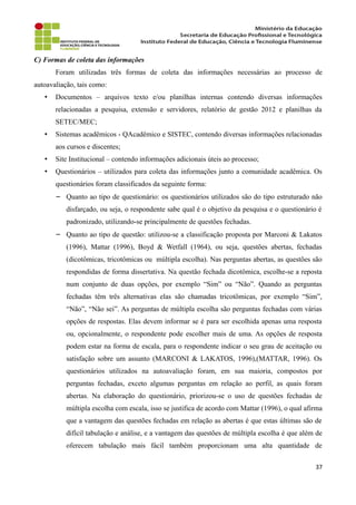 C) Formas de coleta das informações
Foram utilizadas três formas de coleta das informações necessárias ao processo de
autoavaliação, tais como:
• Documentos – arquivos texto e/ou planilhas internas contendo diversas informações
relacionadas a pesquisa, extensão e servidores, relatório de gestão 2012 e planilhas da
SETEC/MEC;
• Sistemas acadêmicos - QAcadêmico e SISTEC, contendo diversas informações relacionadas
aos cursos e discentes;
• Site Institucional – contendo informações adicionais úteis ao processo;
• Questionários – utilizados para coleta das informações junto a comunidade acadêmica. Os
questionários foram classificados da seguinte forma:
− Quanto ao tipo de questionário: os questionários utilizados são do tipo estruturado não
disfarçado, ou seja, o respondente sabe qual é o objetivo da pesquisa e o questionário é
padronizado, utilizando-se principalmente de questões fechadas.
− Quanto ao tipo de questão: utilizou-se a classificação proposta por Marconi & Lakatos
(1996), Mattar (1996), Boyd & Wetfall (1964), ou seja, questões abertas, fechadas
(dicotômicas, tricotômicas ou múltipla escolha). Nas perguntas abertas, as questões são
respondidas de forma dissertativa. Na questão fechada dicotômica, escolhe-se a reposta
num conjunto de duas opções, por exemplo “Sim” ou “Não”. Quando as perguntas
fechadas têm três alternativas elas são chamadas tricotômicas, por exemplo “Sim”,
“Não”, “Não sei”. As perguntas de múltipla escolha são perguntas fechadas com várias
opções de respostas. Elas devem informar se é para ser escolhida apenas uma resposta
ou, opcionalmente, o respondente pode escolher mais de uma. As opções de resposta
podem estar na forma de escala, para o respondente indicar o seu grau de aceitação ou
satisfação sobre um assunto (MARCONI & LAKATOS, 1996),(MATTAR, 1996). Os
questionários utilizados na autoavaliação foram, em sua maioria, compostos por
perguntas fechadas, exceto algumas perguntas em relação ao perfil, as quais foram
abertas. Na elaboração do questionário, priorizou-se o uso de questões fechadas de
múltipla escolha com escala, isso se justifica de acordo com Mattar (1996), o qual afirma
que a vantagem das questões fechadas em relação as abertas é que estas últimas são de
difícil tabulação e análise, e a vantagem das questões de múltipla escolha é que além de
oferecem tabulação mais fácil também proporcionam uma alta quantidade de
37
 